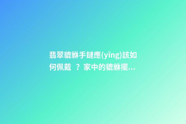 翡翠貔貅手鏈應(yīng)該如何佩戴？家中的貔貅擺放有什么講究？